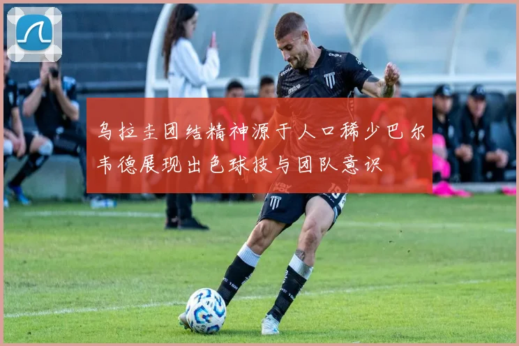 乌拉圭团结精神源于人口稀少巴尔韦德展现出色球技与团队意识