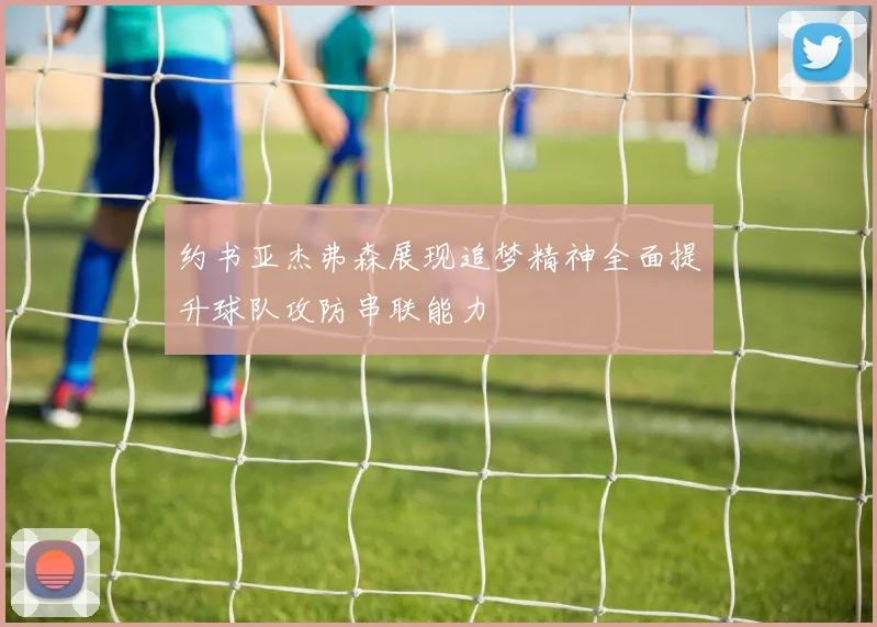 约书亚杰弗森展现追梦精神全面提升球队攻防串联能力