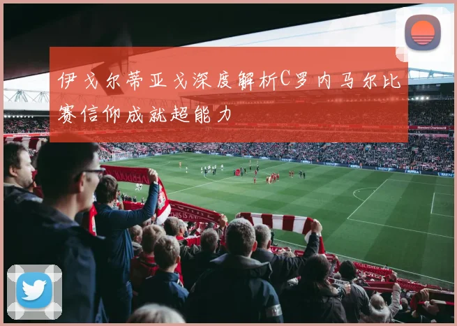 伊戈尔蒂亚戈深度解析C罗内马尔比赛信仰成就超能力