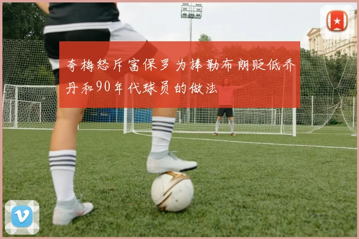 夸梅怒斥富保罗为捧勒布朗贬低乔丹和90年代球员的做法
