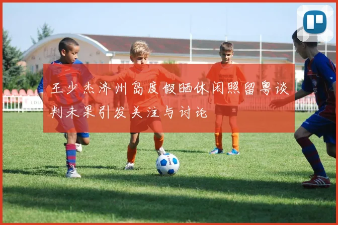 王少杰济州岛度假晒休闲照留粤谈判未果引发关注与讨论