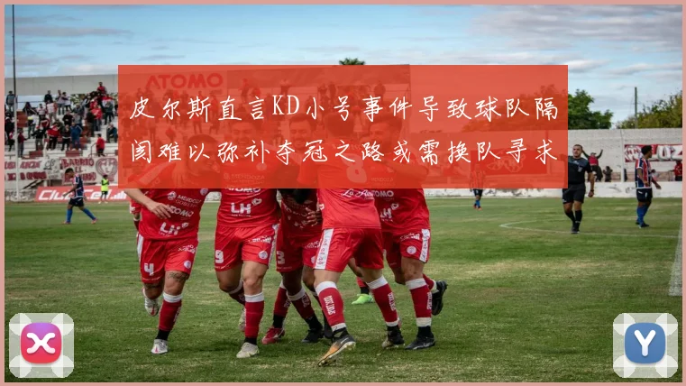 皮尔斯直言KD小号事件导致球队隔阂难以弥补夺冠之路或需换队寻求新机会