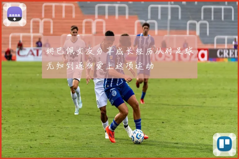 姆巴佩女友分享成长经历从对足球无知到逐渐爱上这项运动