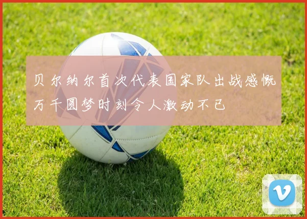 贝尔纳尔首次代表国家队出战感慨万千圆梦时刻令人激动不已