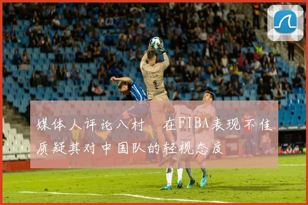 媒体人评论八村塁在FIBA表现不佳质疑其对中国队的轻视态度