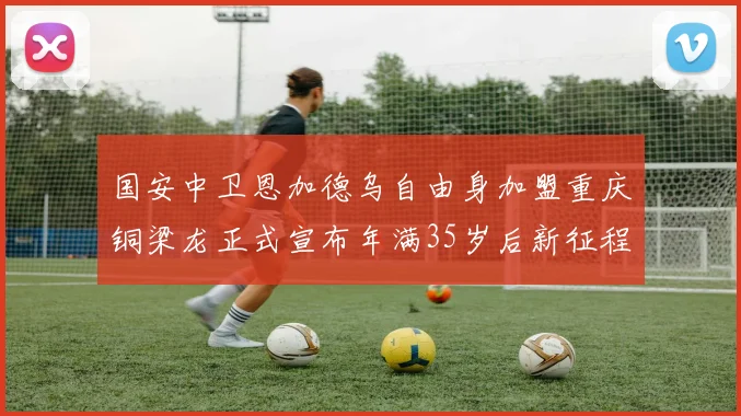 国安中卫恩加德乌自由身加盟重庆铜梁龙正式宣布年满35岁后新征程开启