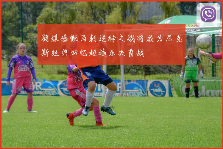 骑媒感慨马刺逆转之战将成为尼克斯经典回忆超越东决首战