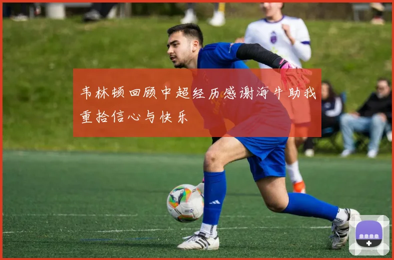 韦林顿回顾中超经历感谢海牛助我重拾信心与快乐