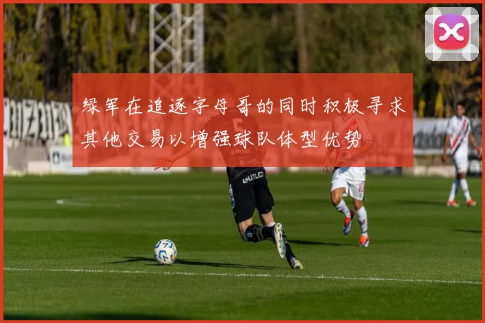 绿军在追逐字母哥的同时积极寻求其他交易以增强球队体型优势