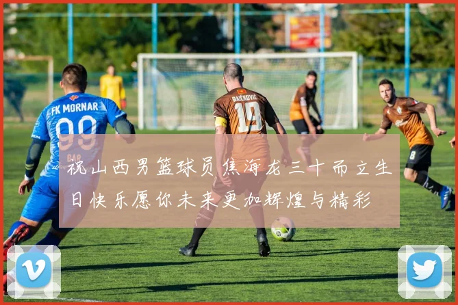 祝山西男篮球员焦海龙三十而立生日快乐愿你未来更加辉煌与精彩