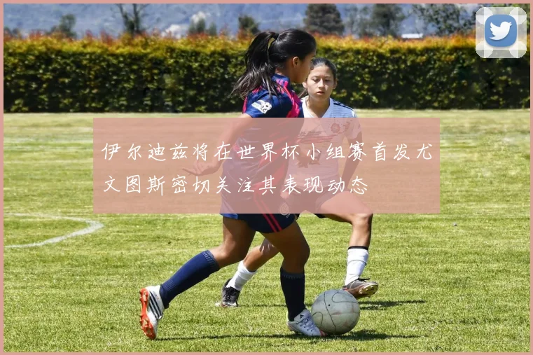 伊尔迪兹将在世界杯小组赛首发尤文图斯密切关注其表现动态