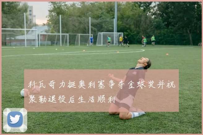 科瓦奇力挺奥利塞争夺金球奖并祝聚勒退役后生活顺利
