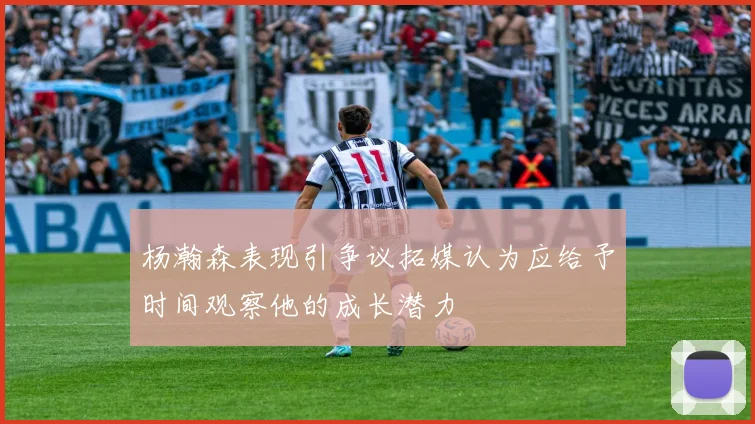 杨瀚森表现引争议拓媒认为应给予时间观察他的成长潜力
