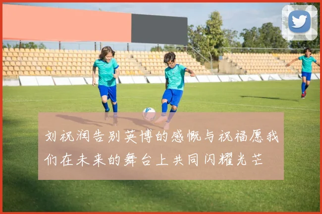 刘祝润告别英博的感慨与祝福愿我们在未来的舞台上共同闪耀光芒