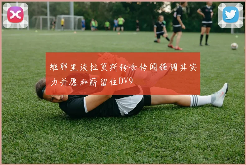 维耶里谈拉莫斯转会传闻强调其实力并愿加薪留住DV9