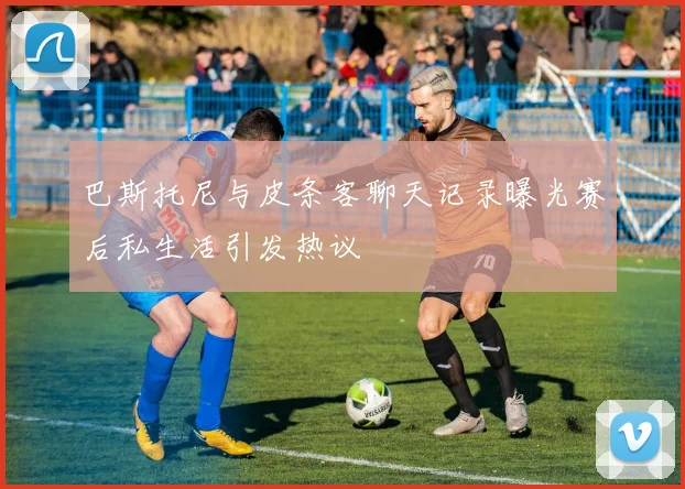 巴斯托尼与皮条客聊天记录曝光赛后私生活引发热议