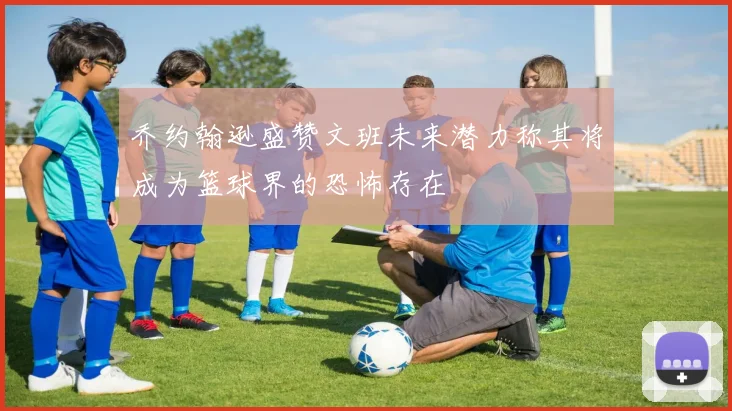 乔约翰逊盛赞文班未来潜力称其将成为篮球界的恐怖存在