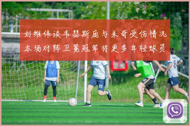 刘维伟谈韦瑟斯庞与米奇受伤情况本场对阵卫冕冠军将更多年轻球员派上场