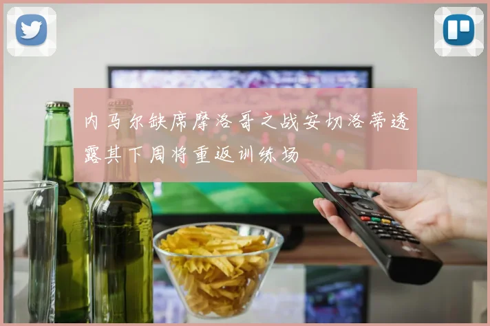 内马尔缺席摩洛哥之战安切洛蒂透露其下周将重返训练场