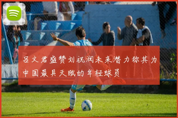 吕文君盛赞刘祝润未来潜力称其为中国最具天赋的年轻球员