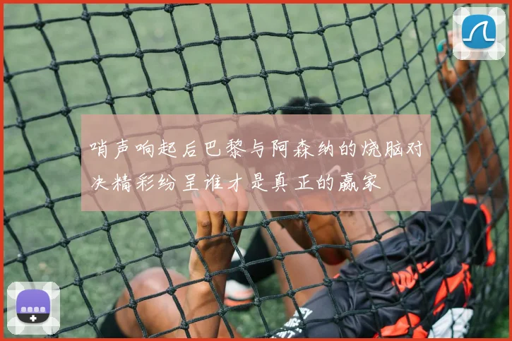 哨声响起后巴黎与阿森纳的烧脑对决精彩纷呈谁才是真正的赢家