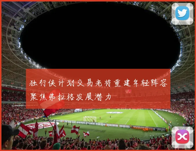 独行侠计划交易老将重建年轻阵容聚焦弗拉格发展潜力