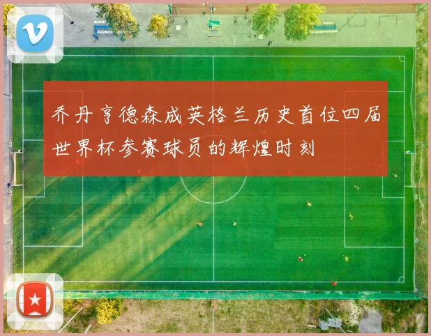 乔丹亨德森成英格兰历史首位四届世界杯参赛球员的辉煌时刻