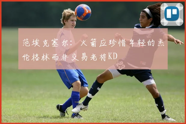 范埃克塞尔：火箭应珍惜年轻的杰伦格林而非交易老将KD