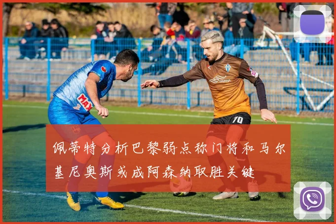 佩蒂特分析巴黎弱点称门将和马尔基尼奥斯或成阿森纳取胜关键
