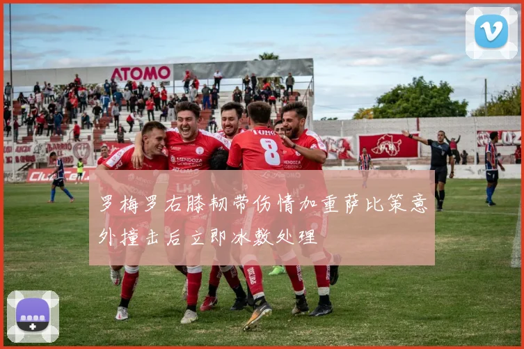 罗梅罗右膝韧带伤情加重萨比策意外撞击后立即冰敷处理