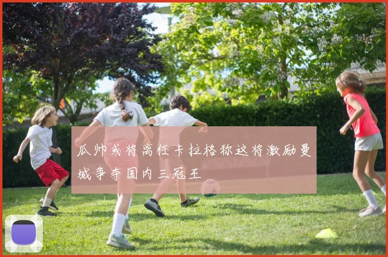 瓜帅或将离任卡拉格称这将激励曼城争夺国内三冠王