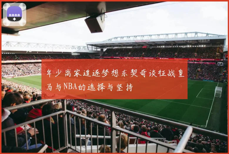 年少离家追逐梦想东契奇谈征战皇马与NBA的选择与坚持