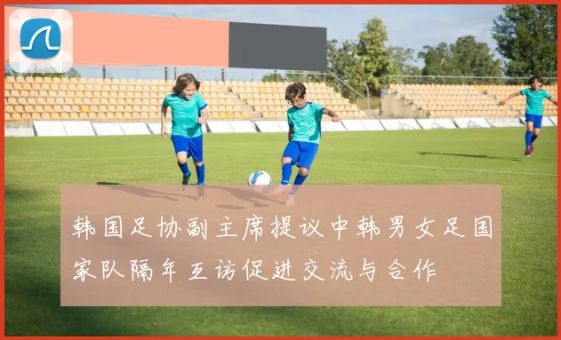 韩国足协副主席提议中韩男女足国家队隔年互访促进交流与合作